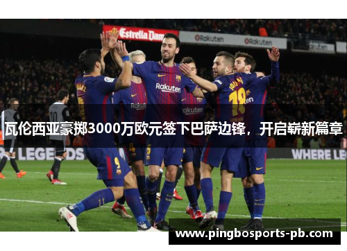 瓦伦西亚豪掷3000万欧元签下巴萨边锋，开启崭新篇章