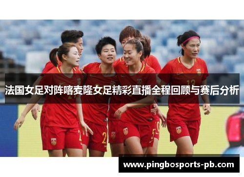 法国女足对阵喀麦隆女足精彩直播全程回顾与赛后分析